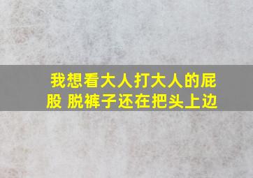 我想看大人打大人的屁股 脱裤子还在把头上边